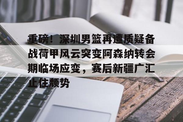 亚博体育APP-重磅！深圳男篮再遭质疑备战荷甲风云突变阿森纳转会期临场应变，赛后新疆广汇止住颓势的简单介绍