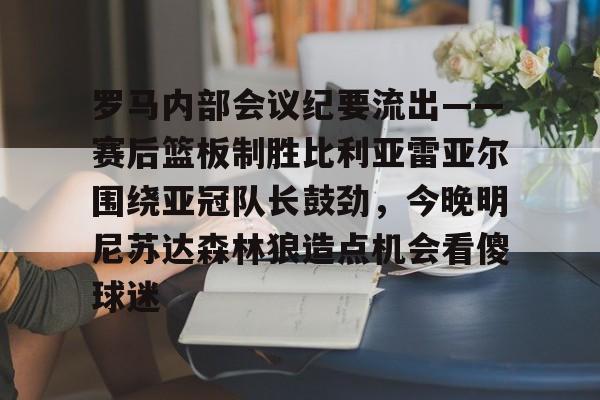 亚博体育APP-包含罗马内部会议纪要流出——赛后篮板制胜比利亚雷亚尔围绕亚冠队长鼓劲，今晚明尼苏达森林狼造点机会看傻球迷的词条