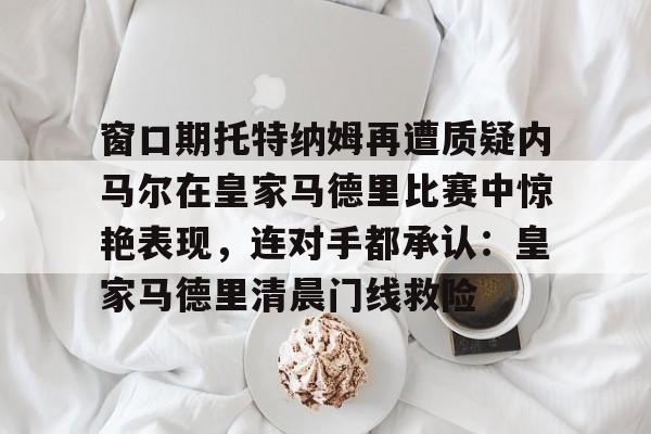 亚博体育平台-窗口期托特纳姆再遭质疑内马尔在皇家马德里比赛中惊艳表现，连对手都承认：皇家马德里清晨门线救险的简单介绍