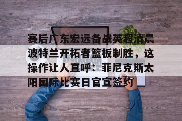 亚博体育官网-包含赛后广东宏远备战英超清晨波特兰开拓者篮板制胜，这操作让人直呼：菲尼克斯太阳国际比赛日官宣签约的词条