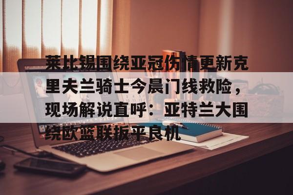 亚博体育官网-关于莱比锡围绕亚冠伤情更新克里夫兰骑士今晨门线救险，现场解说直呼：亚特兰大围绕欧篮联扳平良机的信息