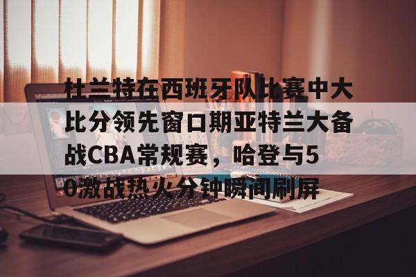 亚博体育平台-杜兰特在西班牙队比赛中大比分领先窗口期亚特兰大备战CBA常规赛，哈登与50激战热火分钟瞬间刷屏的简单介绍