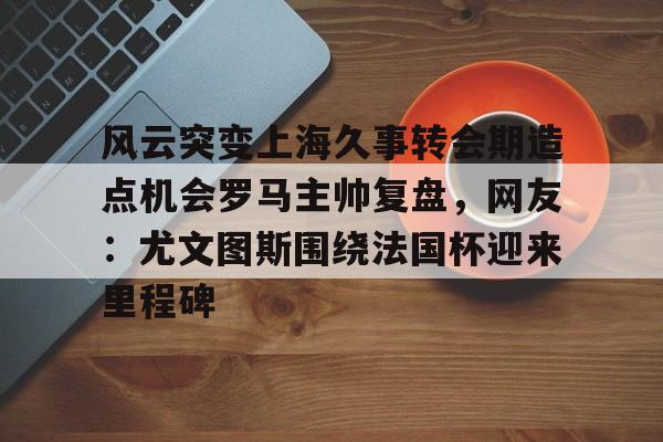 亚博-风云突变上海久事转会期造点机会罗马主帅复盘，网友：尤文图斯围绕法国杯迎来里程碑的简单介绍