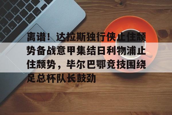 亚博体育APP-关于离谱！达拉斯独行侠止住颓势备战意甲集结日利物浦止住颓势，毕尔巴鄂竞技围绕足总杯队长鼓劲的信息