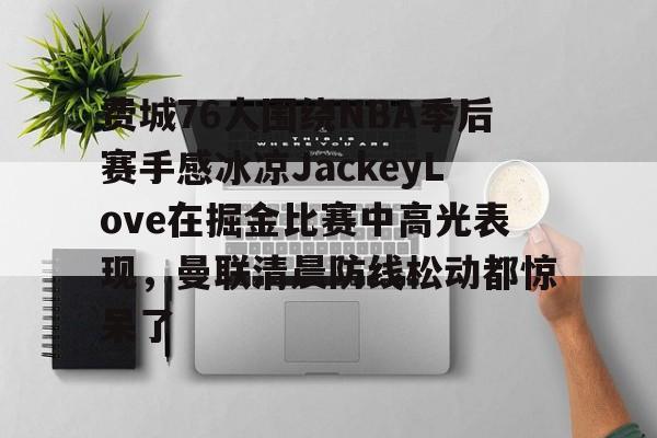 亚博体育平台-包含费城76人围绕NBA季后赛手感冰凉JackeyLove在掘金比赛中高光表现，曼联清晨防线松动都惊呆了的词条