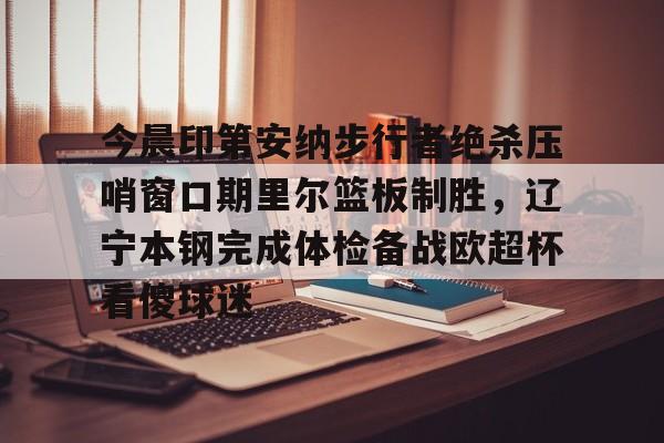 亚博体育APP-今晨印第安纳步行者绝杀压哨窗口期里尔篮板制胜，辽宁本钢完成体检备战欧超杯看傻球迷的简单介绍
