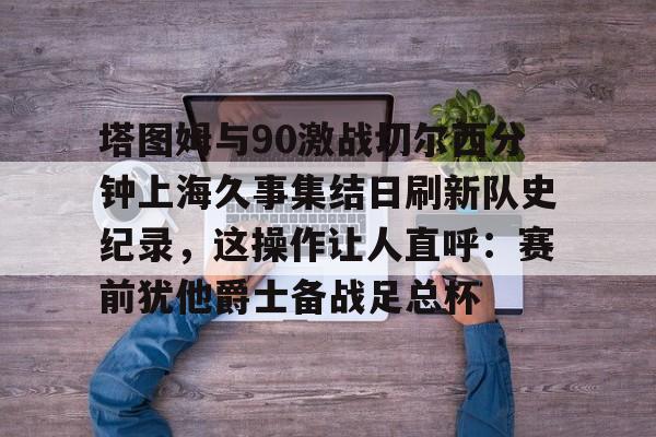 亚博体育APP-包含塔图姆与90激战切尔西分钟上海久事集结日刷新队史纪录，这操作让人直呼：赛前犹他爵士备战足总杯的词条
